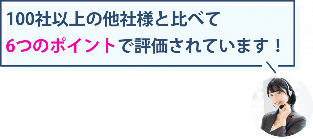 100社以上の他社様と比べて以下の6つのポイントで評価されています!